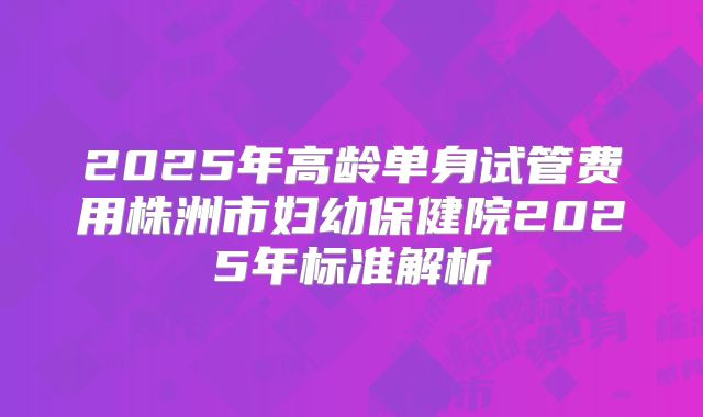 2025年高龄单身试管费用株洲市妇幼保健院2025年标准解析