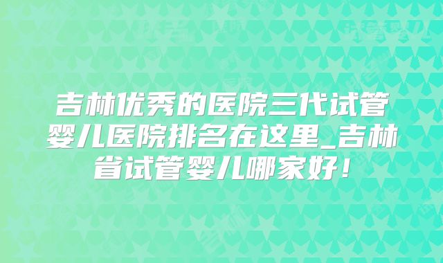 吉林优秀的医院三代试管婴儿医院排名在这里_吉林省试管婴儿哪家好!