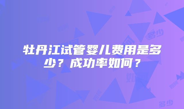 牡丹江试管婴儿费用是多少?成功率如何?