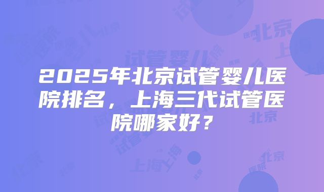 2025年北京试管婴儿医院排名,上海三代试管医院哪家好?