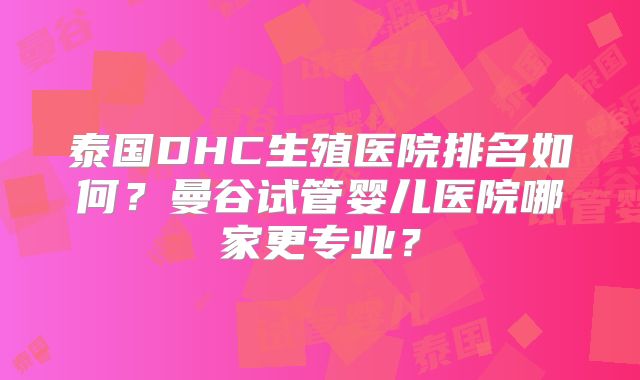 泰国DHC生殖医院排名如何?曼谷试管婴儿医院哪家更专业?