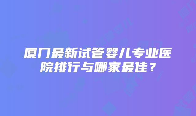 厦门最新试管婴儿专业医院排行与哪家最佳?