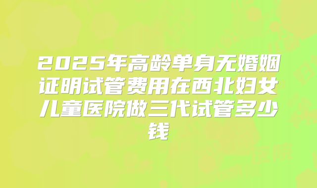 2025年高龄单身无婚姻证明试管费用在西北妇女儿童医院做三代试管多少钱
