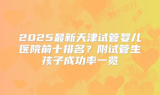 2025最新天津试管婴儿医院前十排名?附试管生孩子成功率一览