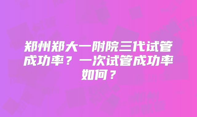 郑州郑大一附院三代试管成功率？一次试管成功率如何？