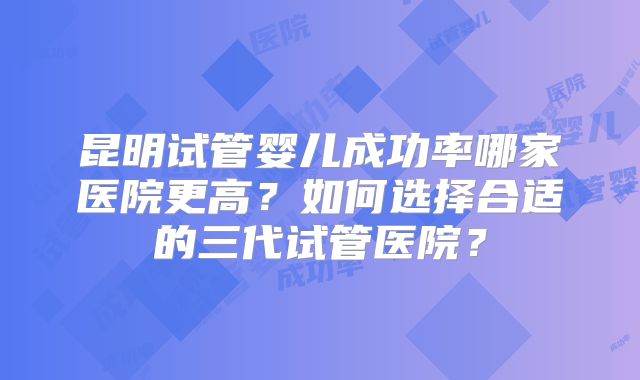 昆明试管婴儿成功率哪家医院更高？如何选择合适的三代试管医院？