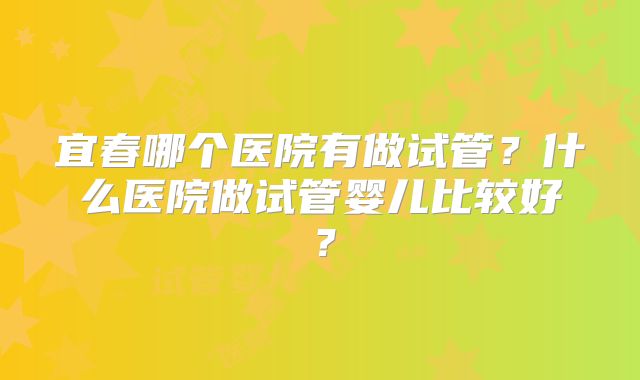 宜春哪个医院有做试管?什么医院做试管婴儿比较好?