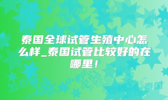 泰国全球试管生殖中心怎么样_泰国试管比较好的在哪里！
