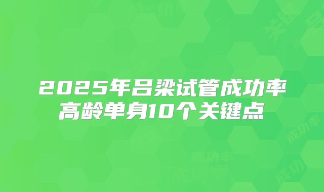 2025年吕梁试管成功率高龄单身10个关键点