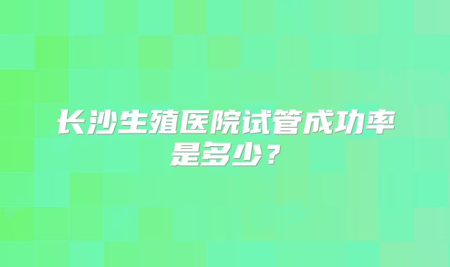 长沙生殖医院试管成功率是多少?