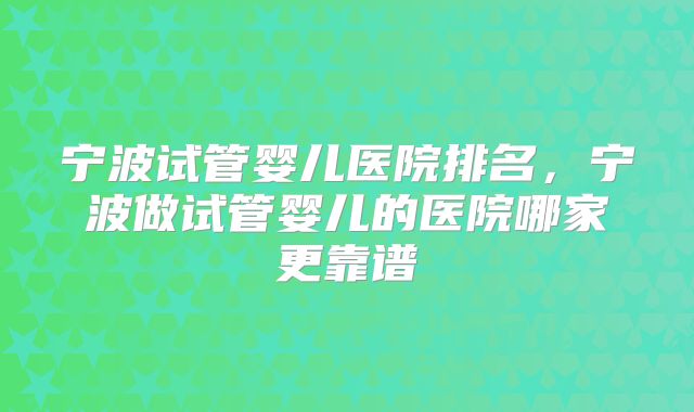 宁波试管婴儿医院排名,宁波做试管婴儿的医院哪家更靠谱