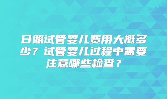 日照试管婴儿费用大概多少？试管婴儿过程中需要注意哪些检查？
