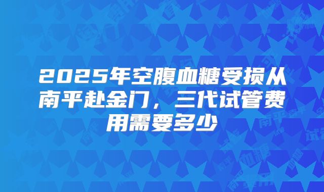 2025年空腹血糖受损从南平赴金门，三代试管费用需要多少