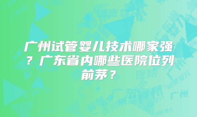 广州试管婴儿技术哪家强？广东省内哪些医院位列前茅？
