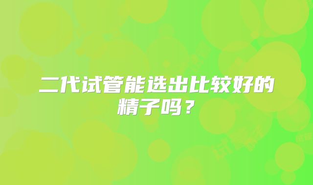 二代试管能选出比较好的精子吗？