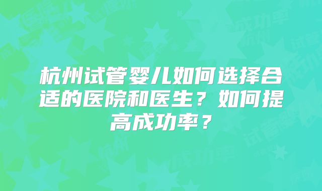 杭州试管婴儿如何选择合适的医院和医生?如何提高成功率?