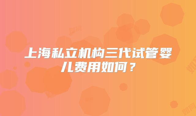 上海私立机构三代试管婴儿费用如何?