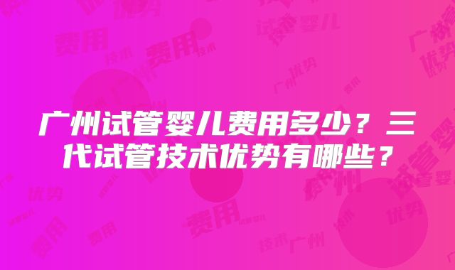 广州试管婴儿费用多少?三代试管技术优势有哪些?