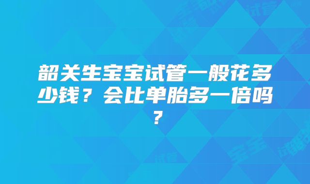 韶关生宝宝试管一般花多少钱?会比单胎多一倍吗?