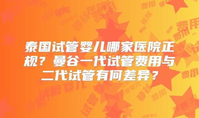 泰国试管婴儿哪家医院正规？曼谷一代试管费用与二代试管有何差异？