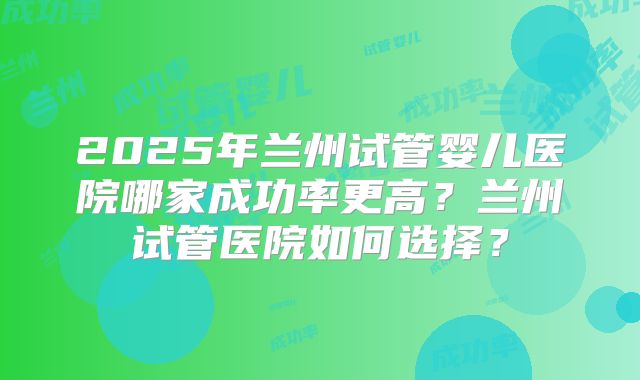 2025年兰州试管婴儿医院哪家成功率更高？兰州试管医院如何选择？