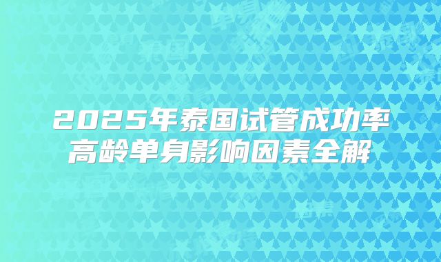 2025年泰国试管成功率高龄单身影响因素全解