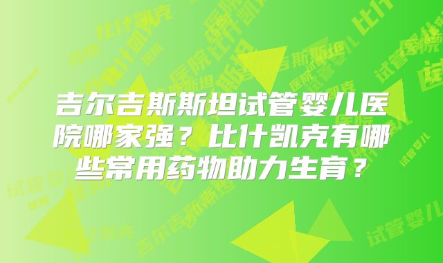 吉尔吉斯斯坦试管婴儿医院哪家强?比什凯克有哪些常用药物助力生育?