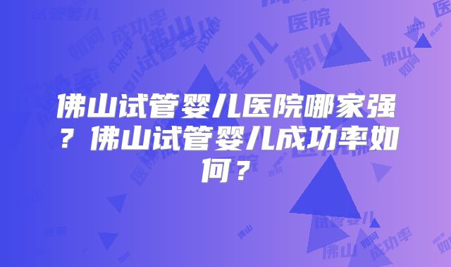 佛山试管婴儿医院哪家强？佛山试管婴儿成功率如何？