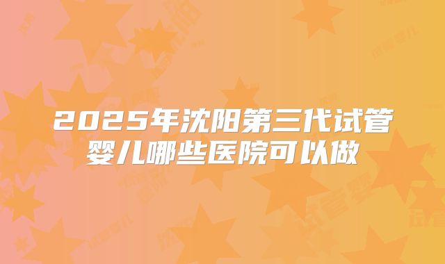 2025年沈阳第三代试管婴儿哪些医院可以做