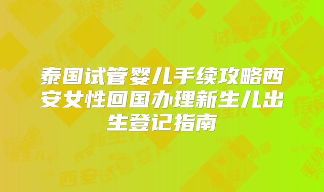 泰国试管婴儿手续攻略西安女性回国办理新生儿出生登记指南