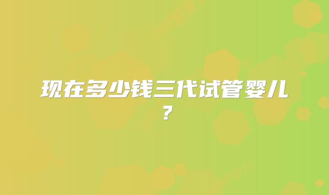 现在多少钱三代试管婴儿?