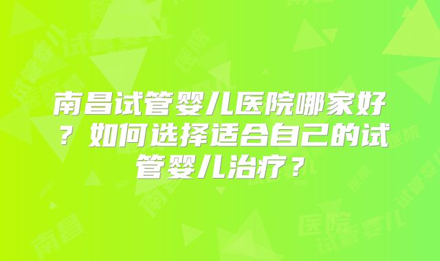 南昌试管婴儿医院哪家好?如何选择适合自己的试管婴儿治疗?