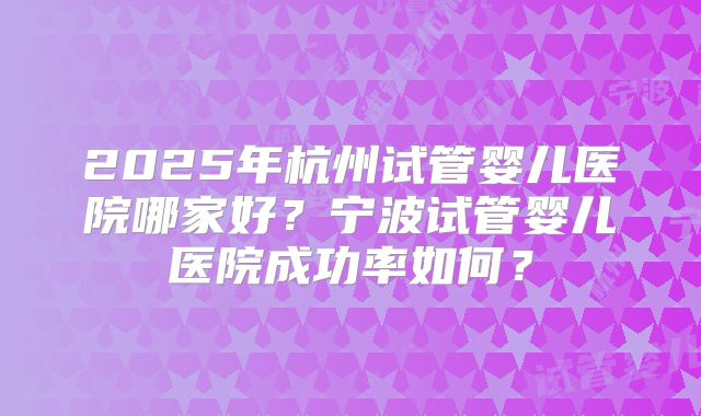 2025年杭州试管婴儿医院哪家好?宁波试管婴儿医院成功率如何?