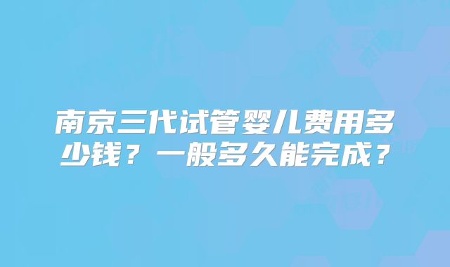 南京三代试管婴儿费用多少钱?一般多久能完成?