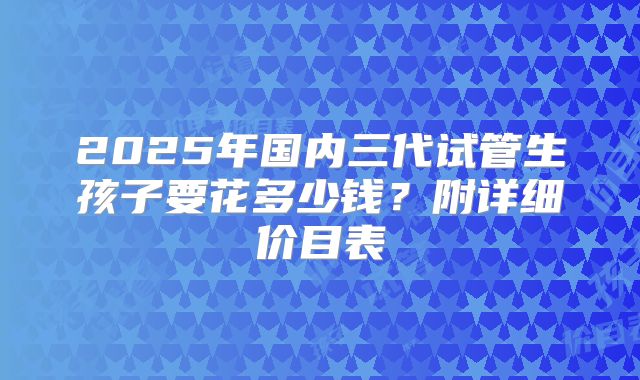 2025年国内三代试管生孩子要花多少钱？附详细价目表