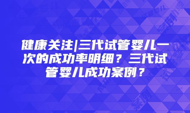健康关注|三代试管婴儿一次的成功率明细?三代试管婴儿成功案例?