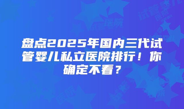 盘点2025年国内三代试管婴儿私立医院排行!你确定不看?