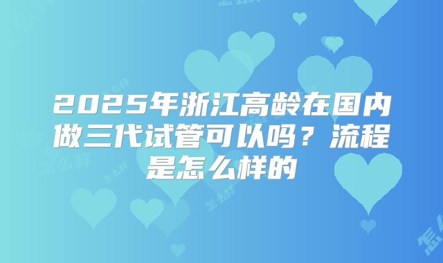 2025年浙江高龄在国内做三代试管可以吗?流程是怎么样的