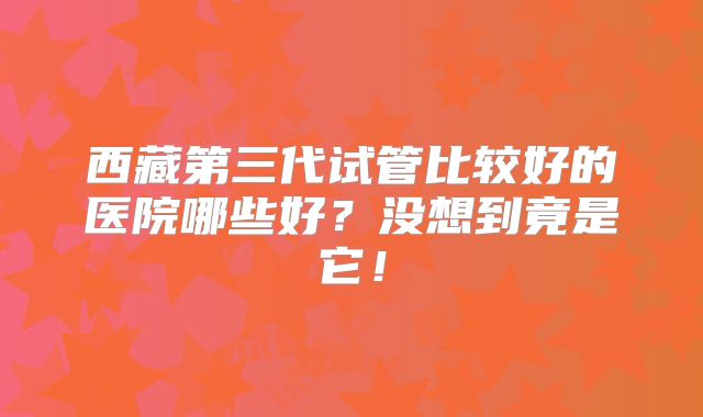 西藏第三代试管比较好的医院哪些好?没想到竟是它!