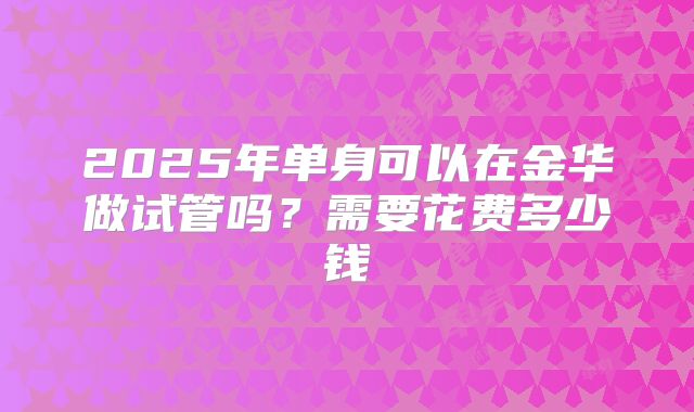 2025年单身可以在金华做试管吗？需要花费多少钱