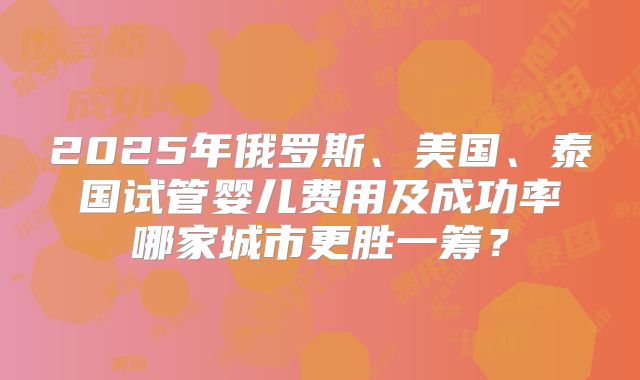 2025年俄罗斯、美国、泰国试管婴儿费用及成功率哪家城市更胜一筹?