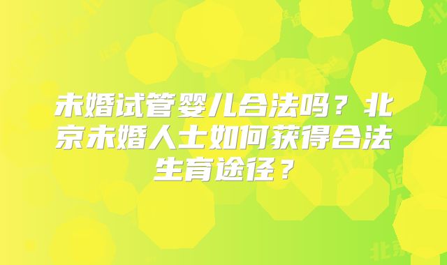 未婚试管婴儿合法吗?北京未婚人士如何获得合法生育途径?