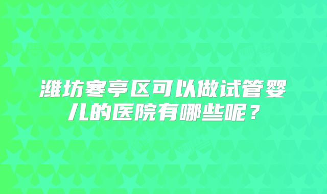潍坊寒亭区可以做试管婴儿的医院有哪些呢?