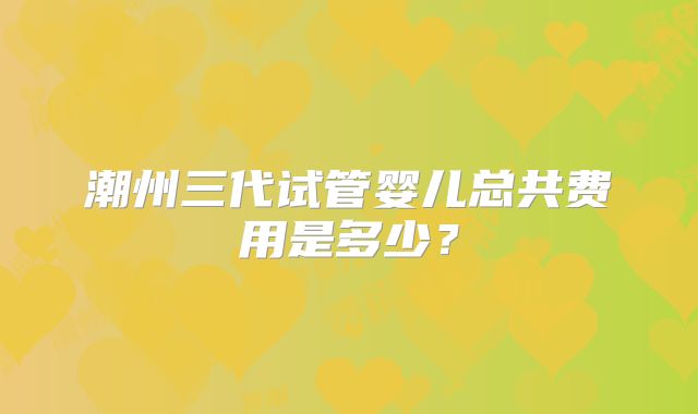 潮州三代试管婴儿总共费用是多少？