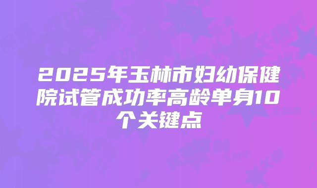 2025年玉林市妇幼保健院试管成功率高龄单身10个关键点