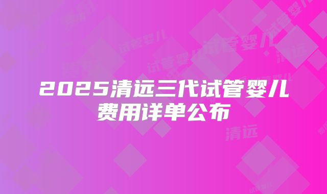 2025清远三代试管婴儿费用详单公布
