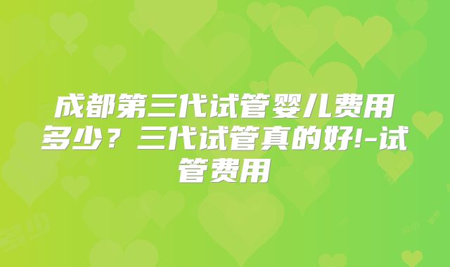 成都第三代试管婴儿费用多少？三代试管真的好!-试管费用