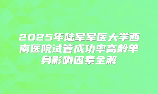 2025年陆军军医大学西南医院试管成功率高龄单身影响因素全解