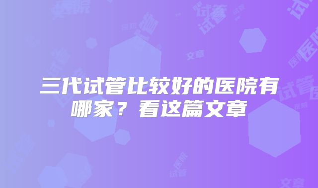 三代试管比较好的医院有哪家?看这篇文章
