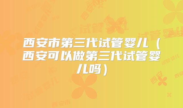西安市第三代试管婴儿(西安可以做第三代试管婴儿吗)